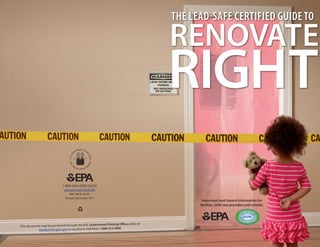 THE LEAD-SAFE CERTIFIED GUIDE TO

                                                                                          RENOVATE
                                                                                          RIGHT
                              1-800-424-LEAD (5323)
                               epa.gov/getleadsafe
                                   EPA-740-K-10-001
                                Revised September 2011
                                                                                                 Important lead hazard information for
                                                                                                families, child care providers and schools.
                                                                                                                             AD- SAFE
                                                                                                                           LE

                                                                                                                          ER
                                                                                                                               T IFIE D F I R




                                                                                                                        C




                                                                                                                                          M
                                                         ment Printing Office online at
This document may be purchased through the U.S. Govern
            books  tore.gpo.gov or by phone (toll-free): 1-866-512-1800.
 