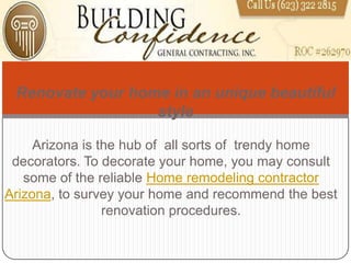 Renovate your home in an unique beautiful
                  style

     Arizona is the hub of all sorts of trendy home
 decorators. To decorate your home, you may consult
   some of the reliable Home remodeling contractor
Arizona, to survey your home and recommend the best
                 renovation procedures.
 