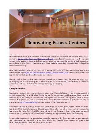 Renovating Fitness Centers 
Health club floors can lose. Between evade round, basketball, volleyball and various other indoor 
activities, fitness center floors could damage and scuff throughout the academic year. By the time 
summer rolls around, waxing, polishing and securing the planks might not be enough to get that 
radiate back. If your fitness center flooring is dated and also messed up beyond repair, perhaps it is 
time for a remodeling. 
Gym floors ought to be routinely restored, as sporting activities and also activities to wear down 
wooden slabs and repair fractures as well as gouges in the wood surface. This could lead to small 
injuries for the students, like splinters and also scraps. 
No principal wishes to view their students harmed by a fitness center flooring, so when your 
flooring begins to look inadequate, it may be time for a restoration. You do have a couple of 
alternatives with the renovation: re-sanding, mending, or changing. 
Changing the Floors 
Summer is constantly the very best time to repair as well as refurbish any type of component of a 
school, particularly the health club. Pupils are out for the summer, and hardwood floor covering 
installers have the ability to have free of cost regime over the floor. This permits them to move 
items as they please as well as complete the work without interruption. If you are thinking of 
changing the gym floor resurfacing, summer season is your ideal alternative. 
Relying on the degree of the damage, your floor might be sanded down and refinished, to renew 
that luster. Unfortunately, hardwood flooring could just take care of, at most, one or two sanding 
just before the entire floor should be changed, but if your flooring is fairly brand-new, you could 
have the ability to remodel the health club with simply a simple sanding down and re-sealing. 
In particular situations, if the harm is in a particular location of the floor that could be spot mended, 
you can manage the renovation is to a smaller sized scale. This is a rarity, however an expert wood 
floor covering installer could tell you without a doubt. 
 
