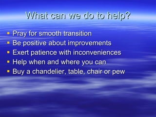 What can we do to help? Pray for smooth transition Be positive about improvements Exert patience with inconveniences Help when and where you can Buy a chandelier, table, chair or pew 