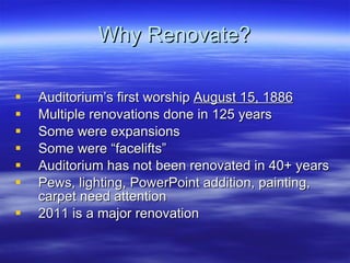 Why Renovate? Auditorium’s first worship  August 15, 1886 Multiple renovations done in 125 years Some were expansions  Some were “facelifts” Auditorium has not been renovated in 40+ years Pews, lighting, PowerPoint addition, painting, carpet need attention 2011 is a major renovation 