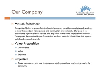 Our Company

   Mission Statement
    Renovation Nation is a complete tool rental company providing products and services
    to meet the needs of homeowners and construction professionals. Our goal is to
    provide the highest level of service and expertise in the home improvement business.
    Through our Renovation Nation Foundation, we fund many local activities that support
    social and economic growth.

   Value Proposition
       Convenience
       Value
       Expertise

   Objective
       Serve as a resource to new homeowners, do-it-yourselfers, and contractors in the
        community
 
