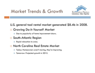 Market Trends & Growth

U.S. general tool rental market generated $8.4b in 2008.
 Growing Do-it-Yourself Market
       Due to popularity of home improvement shows.

   South-Atlantic Region
       Rapid relocation to area.

   North Carolina Real Estate Market
       Today: Homeowners aren’t moving, they’re improving.
       Tomorrow: Projected growth in 2012.
 