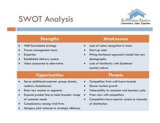 SWOT Analysis

                 Strengths                                          Weaknesses
   Well formulated strategy                            Lack of name recognition in area
   Proven management team                              Start-up costs
   Expertise                                           Fitting Northeast approach/model into new
   Established delivery system                          demographic
   Value compared to alternative                       Lack of familiarity with Southeast
                                                         market/culture

             Opportunities                                             Threats
   Serve additional customer groups (banks,            Competition from well known brands
    realtors, foreclosures)                             Slower market growth
   Enter new market or segments                        Vulnerability to recession and business cycle
   Expand product line to meet broader range           Price wars with competitors
    of customer needs                                   Competitors have superior access to channels
   Complacency among rival firms                        of distribution.
   Mergers, joint ventures or strategic alliances
 