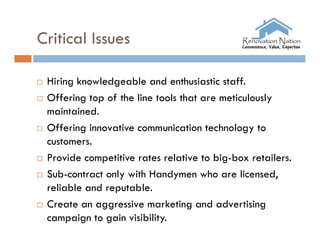 Critical Issues

   Hiring knowledgeable and enthusiastic staff.
   Offering top of the line tools that are meticulously
    maintained.
   Offering innovative communication technology to
    customers.
   Provide competitive rates relative to big-box retailers.
   Sub-contract only with Handymen who are licensed,
    reliable and reputable.
   Create an aggressive marketing and advertising
    campaign to gain visibility.
 