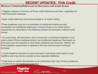 RECENT UPDATES:  FHA Credit Minimum Tradelines/References for Borrowers  with  Credit Scores Flagstar requires a minimum of three credit references per loan, regardless of Total Scorecard response Each credit reference must have at least a 12 month history Three tradelines may be a combination of traditional references and acceptable non-traditional references, however there is no rental history requirement as described in the following section for borrowers without credit scores For joint loans, the borrower’s and co-borrower’s combined tradelines must yield a total of three traditional and/or non-traditional tradelines. Borrowers on joint loans are not required to have three tradelines per borrower. Rather, the three tradeline requirement is applied to the loan and not each individual borrower. A joint tradeline reported on each borrower’s individual credit report is one tradeline and may not be counted as two separate tradelines Trade lines on which the borrower is an authorized user may not be counted as a traditional or non-traditional trade line 