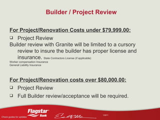 Builder / Project Review For Project/Renovation Costs under $79,999.00: Project Review  Builder review with Granite will be limited to a cursory review to insure the builder has proper license and insurance.  State Contractors License (if applicable) Worker compensation Insurance General Liability Insurance For Project/Renovation costs over $80,000.00: Project Review Full Builder review/acceptance will be required. 