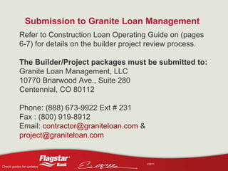 Submission to Granite Loan Management   Refer to Construction Loan Operating Guide on (pages 6-7) for details on the builder project review process. The Builder/Project packages must be submitted to: Granite Loan Management, LLC 10770 Briarwood Ave., Suite 280 Centennial, CO 80112 Phone: (888) 673-9922 Ext # 231 Fax : (800) 919-8912 Email:  [email_address]  &  [email_address] 