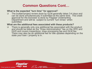 Common Questions Cont… What is the expected “turn time” for approval ?  The builder/project review done by GLM generally takes 3-4 days and can be done simultaneously if submitted at the same time.  The credit approval for the borrower is done by Flagstar Underwriting Department and will be  subject to current “turn times” when submitted. What are the additional fees associated with these products?  There is generally only one additional fee associated with the product and should be listed as the “Draw Administration” fee on the GFE and HUD and covers inspections, draw processing fee and GLM fee.  There may also be an additional fee for title updates depending on the state your loan / property is in. 