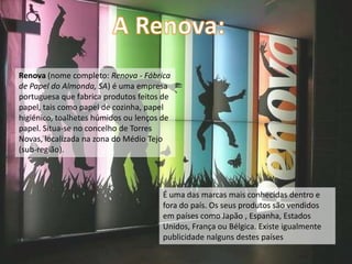 Renova (nome completo: Renova - Fábrica
de Papel do Almonda, SA) é uma empresa
portuguesa que fabrica produtos feitos de
papel, tais como papel de cozinha, papel
higiénico, toalhetes húmidos ou lenços de
papel. Situa-se no concelho de Torres
Novas, localizada na zona do Médio Tejo
(sub-região).




                                      É uma das marcas mais conhecidas dentro e
                                      fora do país. Os seus produtos são vendidos
                                      em países como Japão , Espanha, Estados
                                      Unidos, França ou Bélgica. Existe igualmente
                                      publicidade nalguns destes países
 