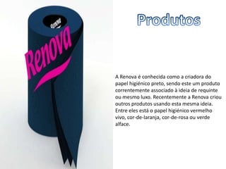 A Renova é conhecida como a criadora do
papel higiénico preto, sendo este um produto
correntemente associado à ideia de requinte
ou mesmo luxo. Recentemente a Renova criou
outros produtos usando esta mesma ideia.
Entre eles está o papel higiénico vermelho
vivo, cor-de-laranja, cor-de-rosa ou verde
alface.
 