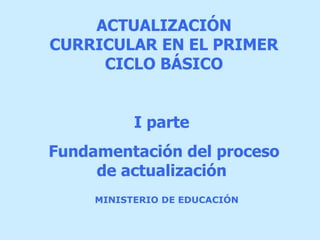 MINISTERIO DE EDUCACIÓN ACTUALIZACIÓN  CURRICULAR EN EL PRIMER CICLO BÁSICO I parte  Fundamentación del proceso de actualización  