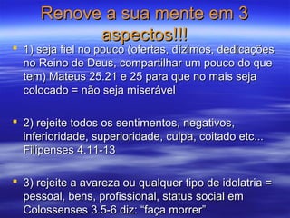 Renove a sua mente em 3Renove a sua mente em 3
aspectos!!!aspectos!!!
 1) seja fiel no pouco (ofertas, dízimos, dedicações1) seja fiel no pouco (ofertas, dízimos, dedicações
no Reino de Deus, compartilhar um pouco do queno Reino de Deus, compartilhar um pouco do que
tem) Mateus 25.21 e 25 para que no mais sejatem) Mateus 25.21 e 25 para que no mais seja
colocado = não seja miserávelcolocado = não seja miserável
 2) rejeite todos os sentimentos, negativos,2) rejeite todos os sentimentos, negativos,
inferioridade, superioridade, culpa, coitado etc...inferioridade, superioridade, culpa, coitado etc...
Filipenses 4.11-13Filipenses 4.11-13
 3) rejeite a avareza ou qualquer tipo de idolatria =3) rejeite a avareza ou qualquer tipo de idolatria =
pessoal, bens, profissional, status social empessoal, bens, profissional, status social em
Colossenses 3.5-6 diz: “faça morrer”Colossenses 3.5-6 diz: “faça morrer”
 