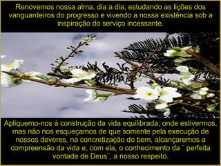 Renovemos nossa alma, dia a dia, estudando as lições dos vanguardeiros do progresso e vivendo a nossa existência sob a inspiração do serviço incessante. Apliquemo-nos à construção da vida equilibrada, onde estivermos, mas não nos esqueçamos de que somente pela execução de nossos deveres, na concretização do bem, alcançaremos a compreensão da vida e, com ela, o conhecimento da ¨ perfeita vontade de Deus¨, a nosso respeito. 