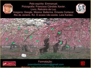 Pelo espírito: Emmanuel. Psicografia: Francisco Cândido Xavier. Livro: Relicário de Luz. Imagens: Google. Música: Ballerina. Ernesto Cortazar. Rio de Janeiro. RJ. O acaso não existe. Leia Kardec. Formatação:  [email_address] Arquivo:  http://robertogenio38.4shared.com 