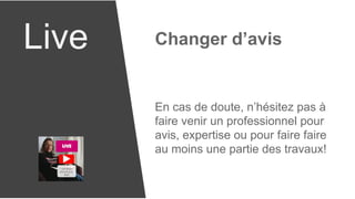 Live Changer d’avis
En cas de doute, n’hésitez pas à
faire venir un professionnel pour
avis, expertise ou pour faire faire
au moins une partie des travaux!
 