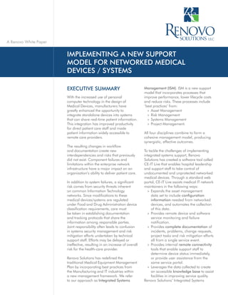 A Renovo White Paper


                       IMPLEMENTING A NEW SUPPORT
                       MODEL FOR NETWORKED MEDICAL
                       DEVICES / SYSTEMS

                       EXECUTIVE SUMMARY                                  Management (ISM). ISM is a new support
                                                                          model that incorporates processes that
                       With the increased use of personal                 improve performance, lower lifecycle costs
                       computer technology in the design of               and reduce risks. These processes include
                       Medical Devices, manufacturers have                ‘best practices’ from:
                       greatly enhanced the opportunity to                  » Asset Management
                       integrate standalone devices into systems            » Risk Management
                       that can share real-time patient information.        » Systems Management
                       This integration has improved productivity           » Project Management.
                       for direct patient care staff and made
                       patient information widely accessible to           All four disciplines combine to form a
                       remote care providers.                             cohesive management model, producing
                                                                          synergistic, effective outcomes.
                       The resulting changes in workflow
                       and documentation create new                       To tackle the challenges of implementing
                       interdependencies and risks that previously        integrated systems support, Renovo
                       did not exist. Component failures and              Solutions has created a software tool called
                       limitations within the enterprise network          CE-IT Live that enables hospital leadership
                       infrastructure have a major impact on an           and support staff to take control of
                       organization’s ability to deliver patient care.    undocumented and unprotected networked
                                                                          medical devices. Through a standard web
                       In addition to system failures, a significant      portal, CE-IT Live assists medical IT network
                       risk comes from security threats inherent          maintainers in the following ways:
                       on common Information Technology                     » Expands the asset management
                       networks. Since modifications to these                  data set to include configuration
                       medical devices/systems are regulated                   information needed from networked
                       under Food and Drug Administration device               devices, and automates the collection
                       classification requirements, care must                  of this data.
                       be taken in establishing documentation               » Provides remote device and software
                       and tracking protocols that share the                   service monitoring and failure
                       information among responsible parties.                  notification.
                       Joint responsibility often leads to confusion        » Provides complete documentation of
                       in systems security management and risk                 incidents, problems, change requests,
                       mitigation efforts undertaken by technical              project tasks and risk mitigation efforts
                       support staff. Efforts may be delayed or                all from a single service event.
                       ineffective, resulting in an increase of overall     » Provides internal remote connectivity
                       risk for the health-care provider.                      tools that enable support staff to
                                                                               determine device status immediately,
                       Renovo Solutions has redefined the                      or provide user assistance from the
                       traditional Medical Equipment Management                same service portal.
                       Plan by incorporating best practices from            » Leverages the data collected to create
                       the Manufacturing and IT industries within              an accessible knowledge base to assist
                       a new management framework. We refer                    facilities in improving service quality.
                       to our approach as Integrated Systems              Renovo Solutions’ Integrated Systems
 