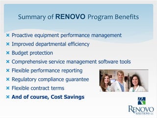 Summary of RENOVO Program Benefits

 Proactive equipment performance management
 Improved departmental efficiency
 Budget protection
 Comprehensive service management software tools
 Flexible performance reporting
 Regulatory compliance guarantee
 Flexible contract terms
 And of course, Cost Savings
 