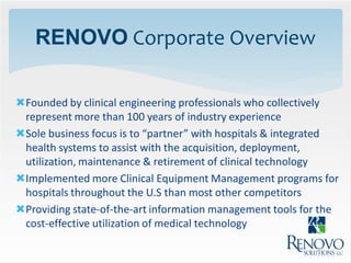 RENOVO Corporate Overview

Founded by clinical engineering professionals who collectively
 represent more than 100 years of industry experience
Sole business focus is to “partner” with hospitals & integrated
 health systems to assist with the acquisition, deployment,
 utilization, maintenance & retirement of clinical technology
Implemented more Clinical Equipment Management programs for
 hospitals throughout the U.S than most other competitors
Providing state-of-the-art information management tools for the
 cost-effective utilization of medical technology
 