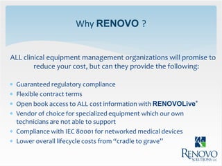 Why RENOVO ?


ALL clinical equipment management organizations will promise to
        reduce your cost, but can they provide the following:

 Guaranteed regulatory compliance
 Flexible contract terms
 Open book access to ALL cost information with RENOVOLive®
 Vendor of choice for specialized equipment which our own
  technicians are not able to support
 Compliance with IEC 80001 for networked medical devices
 Lower overall lifecycle costs from “cradle to grave”
 