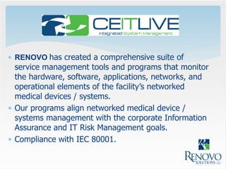  RENOVO has created a comprehensive suite of
  service management tools and programs that monitor
  the hardware, software, applications, networks, and
  operational elements of the facility’s networked
  medical devices / systems.
 Our programs align networked medical device /
  systems management with the corporate Information
  Assurance and IT Risk Management goals.
 Compliance with IEC 80001.
 
