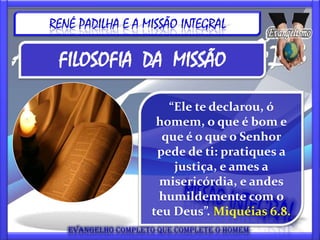 RENÉ PADILHA E A MISSÃO INTEGRAL

 FILOSOFIA DA MISSÃO

                     “Ele te declarou, ó
                   homem, o que é bom e
                    que é o que o Senhor
                   pede de ti: pratiques a
                      justiça, e ames a
                   misericórdia, e andes
                   humildemente com o
                  teu Deus”. Miquéias 6.8.
 