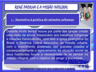 RENÉ PADILHA E A MISSÃO INTEGRAL

   1 – Incentivo à prática de missões urbanas:


Durante muito tempo houve por parte das igrejas cristãs
uma visão de enviar missionário aos trabalhos indígenas
e missões transculturais, com isso a igreja evangélica do
Brasil e América Latina descuidou da missão urbana,
com o crescimento acelerado das grandes cidades e
conseqüentemente o agravamento da situação social de
seus habitantes houve a necessidade de se pensar na
missão integral, com o objetivo de atingir a sociedade.
 