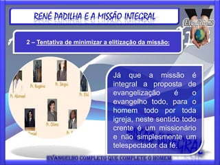 RENÉ PADILHA E A MISSÃO INTEGRAL

2 – Tentativa de minimizar a elitização da missão:




                              Já que a missão é
                              integral a proposta de
                              evangelização       é    o
                              evangelho todo, para o
                              homem todo por toda
                              igreja, neste sentido todo
                              crente é um missionário
                              e não simplesmente um
                              telespectador da fé.
 