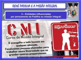 RENÉ PADILHA E A MISSÃO INTEGRAL

             3 – Entidades influenciadas
    por pensamento de Padilha ou missão integral:



CENA: Comunidade Evangélica Nova Aurora
www.missaocena.com.br

Uma entidade missionária que tem o objetivo de alcançar os
marginalizados com as Boas Novas do Evangelho e que desde
1987 está desenvolvendo um trabalho junto a travestis,
prostitutas, população de rua, crianças, dependentes químicos e
outros, detentos e famílias da região do centro velho de São
Paulo, denominado como "Boca do Lixo" ou "Cracolândia".
Oferece o curso CMI (Curso de Missão Integral) - 7 de março a 25
de Julho de 2009.
 
