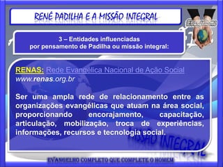 RENÉ PADILHA E A MISSÃO INTEGRAL

            3 – Entidades influenciadas
   por pensamento de Padilha ou missão integral:


RENAS: Rede Evangélica Nacional de Ação Social
www.renas.org.br

Ser uma ampla rede de relacionamento entre as
organizações evangélicas que atuam na área social,
proporcionando      encorajamento,     capacitação,
articulação, mobilização, troca de experiências,
informações, recursos e tecnologia social.
 