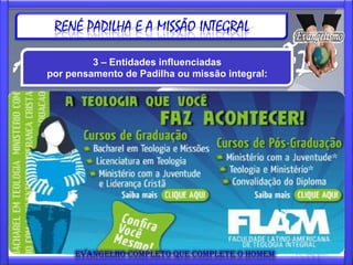 RENÉ PADILHA E A MISSÃO INTEGRAL

            3 – Entidades influenciadas
   por pensamento de Padilha ou missão integral:



O maior desafio é formar jovens, homens e mulheres,
FLAM: Faculdade Latino Americana de Teologia integral
http://www.flam.org.br
com condições de pensar e pregar o evangelho sob a
consciência do Reino de Deus. Um evangelho
Fruto da Missão Jovens da Verdade.
abordado a partir da sofrida América Latina que
O propósito ser Faculdade é preparar jovens e
contemple o da humano todo com suas implicações
adultos qualificados para a se tornem instrumentos
sócio-culturais. Jovens que missão integral da
igreja, seja na evangelização urbana, pioneira ou à
de Deus na edificação de uma igreja relevante
transcultural. mundo. “O evangelho todo, para o
cidade e ao
homem todo, para todos os povos.”
 