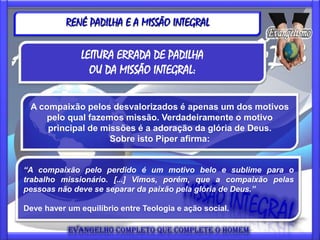 RENÉ PADILHA E A MISSÃO INTEGRAL

               LEITURA ERRADA DE PADILHA
                 OU DA MISSÃO INTEGRAL:

 A compaixão pelos desvalorizados é apenas um dos motivos
    pelo qual fazemos missão. Verdadeiramente o motivo
     principal de missões é a adoração da glória de Deus.
                    Sobre isto Piper afirma:


“A compaixão pelo perdido é um motivo belo e sublime para o
trabalho missionário. [...] Vimos, porém, que a compaixão pelas
pessoas não deve se separar da paixão pela glória de Deus.”

Deve haver um equilíbrio entre Teologia e ação social.
 