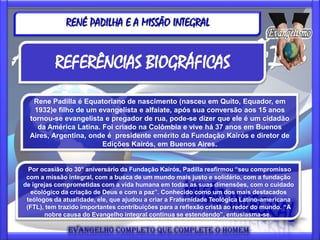 RENÉ PADILHA E A MISSÃO INTEGRAL


          REFERÊNCIAS BIOGRÁFICAS
   Rene Padilla é Equatoriano de nascimento (nasceu em Quito, Equador, em
    1932)e filho de um evangelista e alfaiate, após sua conversão aos 15 anos
  tornou-se evangelista e pregador de rua, pode-se dizer que ele é um cidadão
     da América Latina. Foi criado na Colômbia e vive há 37 anos em Buenos
  Aires, Argentina, onde é presidente emérito da Fundação Kairós e diretor de
                        Edições Kairós, em Buenos Aires.


  Por ocasião do 30° aniversário da Fundação Kairós, Padilla reafirmou “seu compromisso
 com a missão integral, com a busca de um mundo mais justo e solidário, com a fundação
de igrejas comprometidas com a vida humana em todas as suas dimensões, com o cuidado
   ecológico da criação de Deus e com a paz”. Conhecido como um dos mais destacados
 teólogos da atualidade, ele, que ajudou a criar a Fraternidade Teológica Latino-americana
 (FTL), tem trazido importantes contribuições para a reflexão cristã ao redor do mundo. “A
       nobre causa do Evangelho integral continua se estendendo”, entusiasma-se.
 