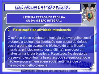 RENÉ PADILHA E A MISSÃO INTEGRAL

          LEITURA ERRADA DE PADILHA
            OU DA MISSÃO INTEGRAL:


2 – Polarização da atividade missionária

O esforço de se combater a teologia do evangelho social
e depois a teologia da libertação (por causa da ênfase
social à parte do evangelho bíblico e de uma filosofia
marxista, principalmente desta última), provocou um
mal-estar na igreja brasileira. Resultado: No desejo de
preservar o espiritual, a Igreja acabou se equivocando e
não enxergou a mensagem social autêntica que o
mesmo evangelho oferecia.
 