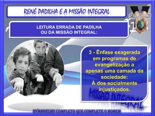 RENÉ PADILHA E A MISSÃO INTEGRAL

    LEITURA ERRADA DE PADILHA
      OU DA MISSÃO INTEGRAL:



                        3 - Ênfase exagerada
                          em programas de
                           evangelização a
                       apenas uma camada da
                              sociedade:
                         À dos socialmente
                             injustiçados.
 