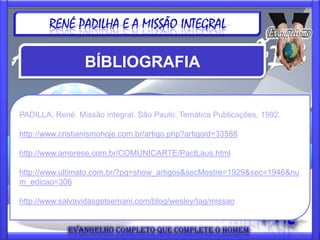 RENÉ PADILHA E A MISSÃO INTEGRAL

                 BÍBLIOGRAFIA


PADILLA, René. Missão integral. São Paulo: Temática Publicações, 1992.

http://www.cristianismohoje.com.br/artigo.php?artigoid=33588

http://www.amorese.com.br/COMUNICARTE/PactLaus.html

http://www.ultimato.com.br/?pg=show_artigos&secMestre=1929&sec=1946&nu
m_edicao=306

http://www.salvavidasgetsemani.com/blog/wesley/tag/missao
 