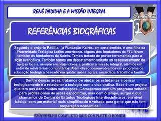 RENÉ PADILHA E A MISSÃO INTEGRAL


        REFERÊNCIAS BIOGRÁFICAS
Segundo o próprio Padilla, “a Fundação Kairós, em certo sentido, é uma filha da
 Fraternidade Teológica Latino-americana. Alguns dos fundadores da FTL foram
  também os fundadores da Kairós. Temos tratado de prover ferramentas para a
ação evangélica. Também temos um departamento voltado ao assessoramento de
  igrejas locais, sempre encorajando-as a praticar a missão integral, além de um
 setor de ministérios comunitários. Além disso, desenvolvemos um programa de
educação teológica baseado em quatro áreas: igreja, sociedade, trabalho e família.

       Dentro dessas áreas, tratamos de ajudar os estudantes a pensar
teologicamente e a relacionar a teologia com a vida prática. Esse é um projeto
que tem nos dado muitas satisfações. Começamos com um programa voltado
   para profissionais de áreas específicas, mas com o tempo, surgiu o que
   chamamos de Centro de Estudos Teológicos Interdisciplinares, em nível
 básico, com um material mais simplificado e voltado para gente que não tem
                           preparação acadêmica.”
 