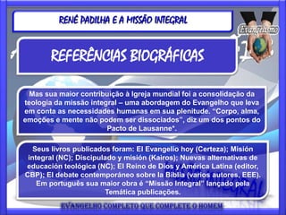 RENÉ PADILHA E A MISSÃO INTEGRAL


       REFERÊNCIAS BIOGRÁFICAS

  Mas sua maior contribuição à Igreja mundial foi a consolidação da
teologia da missão integral – uma abordagem do Evangelho que leva
em conta as necessidades humanas em sua plenitude. “Corpo, alma,
emoções e mente não podem ser dissociados”, diz um dos pontos do
                        Pacto de Lausanne*.

   Seus livros publicados foram: El Evangelio hoy (Certeza); Misión
 integral (NC); Discipulado y misión (Kairos); Nuevas alternativas de
educación teológica (NC); El Reino de Dios y América Latina (editor,
CBP); El debate contemporáneo sobre la Biblia (varios autores, EEE).
    Em português sua maior obra é “Missão Integral” lançado pela
                        Temática publicações.
 