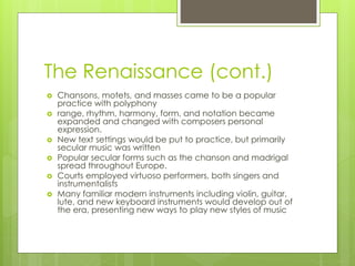 The Renaissance (cont.)
 Chansons, motets, and masses came to be a popular
practice with polyphony
 range, rhythm, harmony, form, and notation became
expanded and changed with composers personal
expression.
 New text settings would be put to practice, but primarily
secular music was written
 Popular secular forms such as the chanson and madrigal
spread throughout Europe.
 Courts employed virtuoso performers, both singers and
instrumentalists
 Many familiar modern instruments including violin, guitar,
lute, and new keyboard instruments would develop out of
the era, presenting new ways to play new styles of music
 
