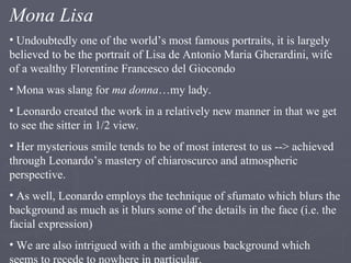 Mona Lisa Undoubtedly one of the world’s most famous portraits, it is largely believed to be the portrait of Lisa de Antonio Maria Gherardini, wife of a wealthy Florentine Francesco del Giocondo Mona was slang for  ma donna …my lady. Leonardo created the work in a relatively new manner in that we get to see the sitter in 1/2 view. Her mysterious smile tends to be of most interest to us --> achieved through Leonardo’s mastery of chiaroscurco and atmospheric perspective. As well, Leonardo employs the technique of sfumato which blurs the background as much as it blurs some of the details in the face (i.e. the facial expression) We are also intrigued with a the ambiguous background which seems to recede to nowhere in particular. 
