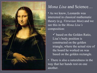 Mona Lisa  and Science… As we know, Leonardo was interested in classical mathematic theory (e.g.  Vitruvian Man ) and we see this in the  Mona Lisa’s  composition: based on the Golden Ratio, Lisa’s body position is constructed on the golden triangle, where the actual size of the board he worked on was based on the golden rectangle. There is also a naturalness in the way that her hands rest on one another. 