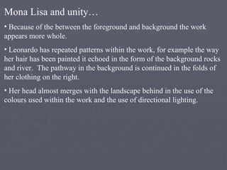 Mona Lisa and unity… Because of the between the foreground and background the work appears more whole. Leonardo has repeated patterns within the work, for example the way her hair has been painted it echoed in the form of the background rocks and river.  The pathway in the background is continued in the folds of her clothing on the right. Her head almost merges with the landscape behind in the use of the colours used within the work and the use of directional lighting. 