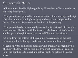 Ginerva de’Benci Ginevera was held in high regards by Florentines of her time due to her sharp intelligence.  The portrait was painted in commemoration of her marriage to Luigi Niccolini, and the painting's imagery and reverse text support this theme.  She was 16-years-old at the time of the painting. The portrait has been admired by many for its portrayal of Ginevra's temperament. She is beautiful but austere; she has no hint of a smile and her gaze, though forward, seems indifferent to the viewer.  A strip from the bottom of the painting was removed in the past, presumably due to damage, and Ginevra's arms and hands were lost. Technically the painting is modeled with gradually deepening veils of smoky shadow—not by line, not by abrupt transitions of color or light. the painting is lit direct and rather harsh, by setting it in open space. 