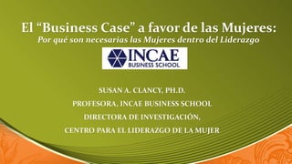 El “Business Case” a favor de las Mujeres:
  Por qué son necesarias las Mujeres dentro del Liderazgo




                 SUSAN A. CLANCY, PH.D.
          PROFESORA, INCAE BUSINESS SCHOOL
             DIRECTORA DE INVESTIGACIÓN,
        CENTRO PARA EL LIDERAZGO DE LA MUJER


                                                            1
 