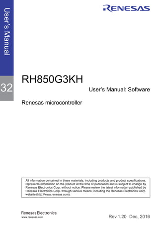 User’s
Manual
www.renesas.com
RH850G3KH
User’s Manual: Software
Renesas microcontroller
Dec, 2016
Rev.1.20
All information contained in these materials, including products and product specifications,
represents information on the product at the time of publication and is subject to change by
Renesas Electronics Corp. without notice. Please review the latest information published by
Renesas Electronics Corp. through various means, including the Renesas Electronics Corp.
website (http://www.renesas.com).
32
Cover
 
