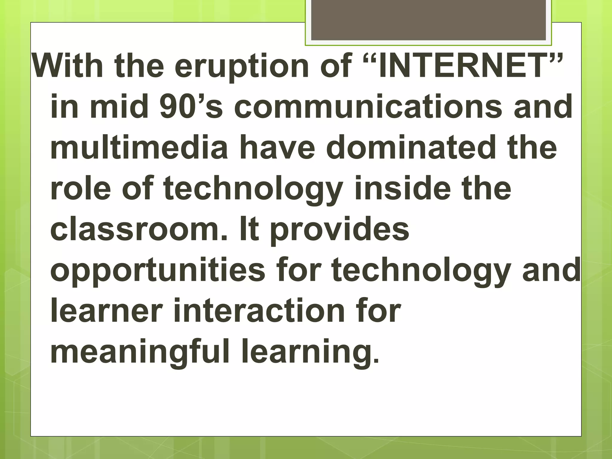 With the eruption of “INTERNET”
in mid 90’s communications and
multimedia have dominated the
role of technology inside the
classroom. It provides
opportunities for technology and
learner interaction for
meaningful learning.