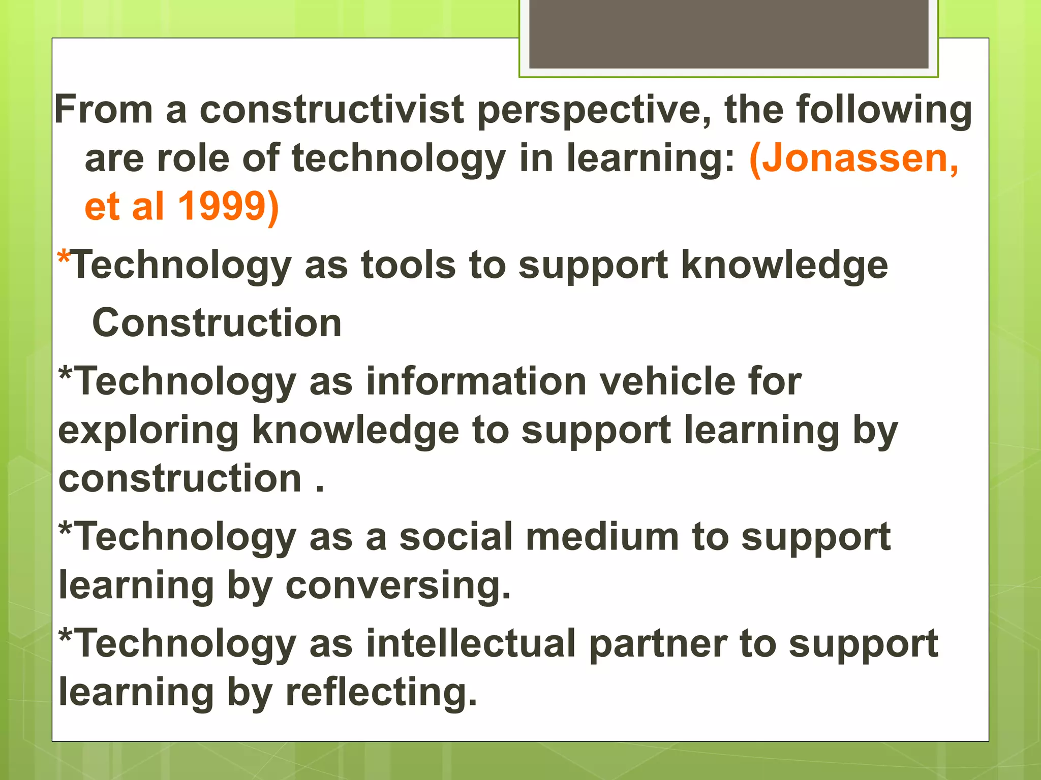 From a constructivist perspective, the following
are role of technology in learning: (Jonassen,
et al 1999)
*Technology as tools to support knowledge
Construction
*Technology as information vehicle for
exploring knowledge to support learning by
construction .
*Technology as a social medium to support
learning by conversing.
*Technology as intellectual partner to support
learning by reflecting.