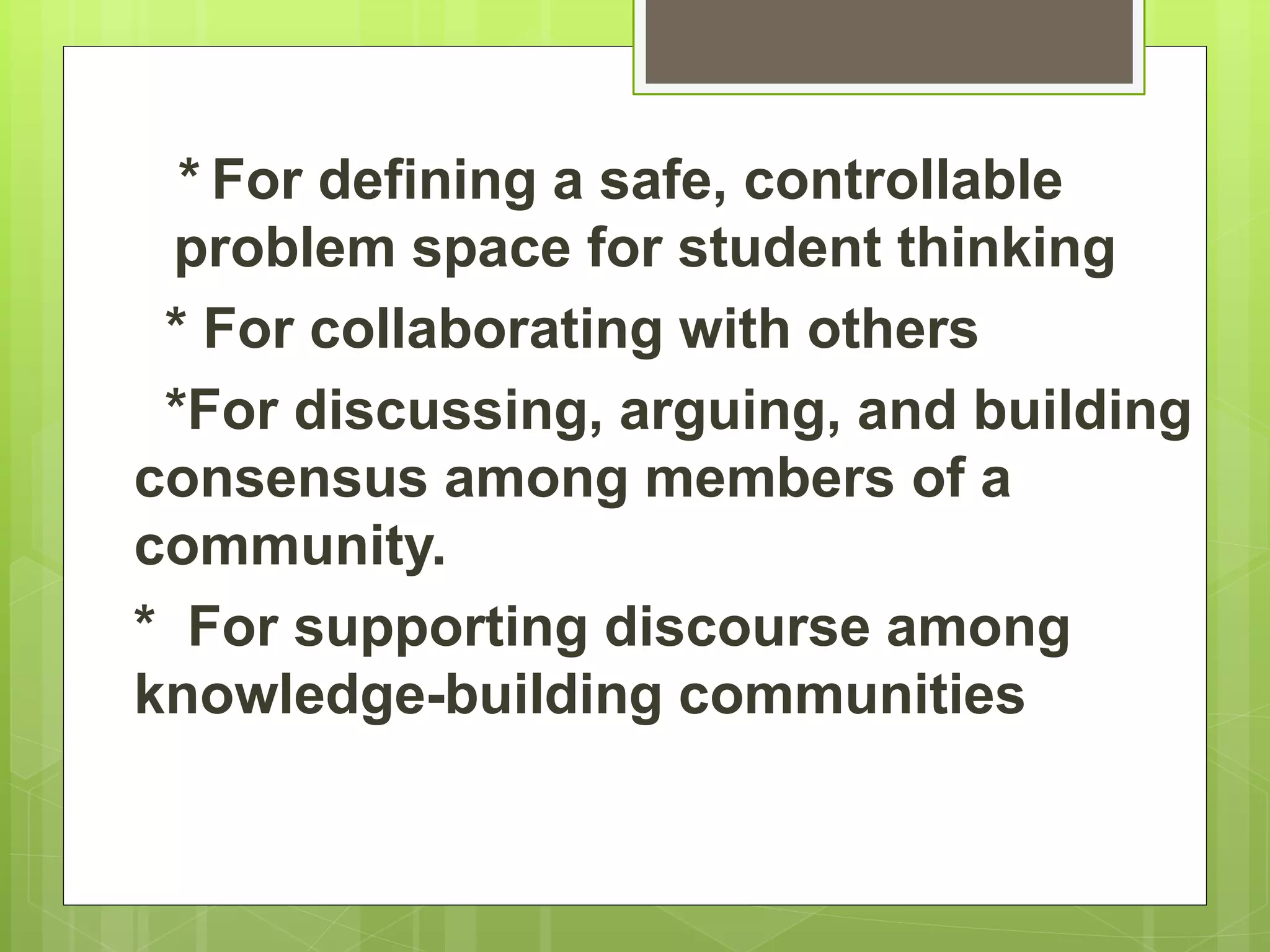 * For defining a safe, controllable
problem space for student thinking
* For collaborating with others
*For discussing, arguing, and building
consensus among members of a
community.
* For supporting discourse among
knowledge-building communities