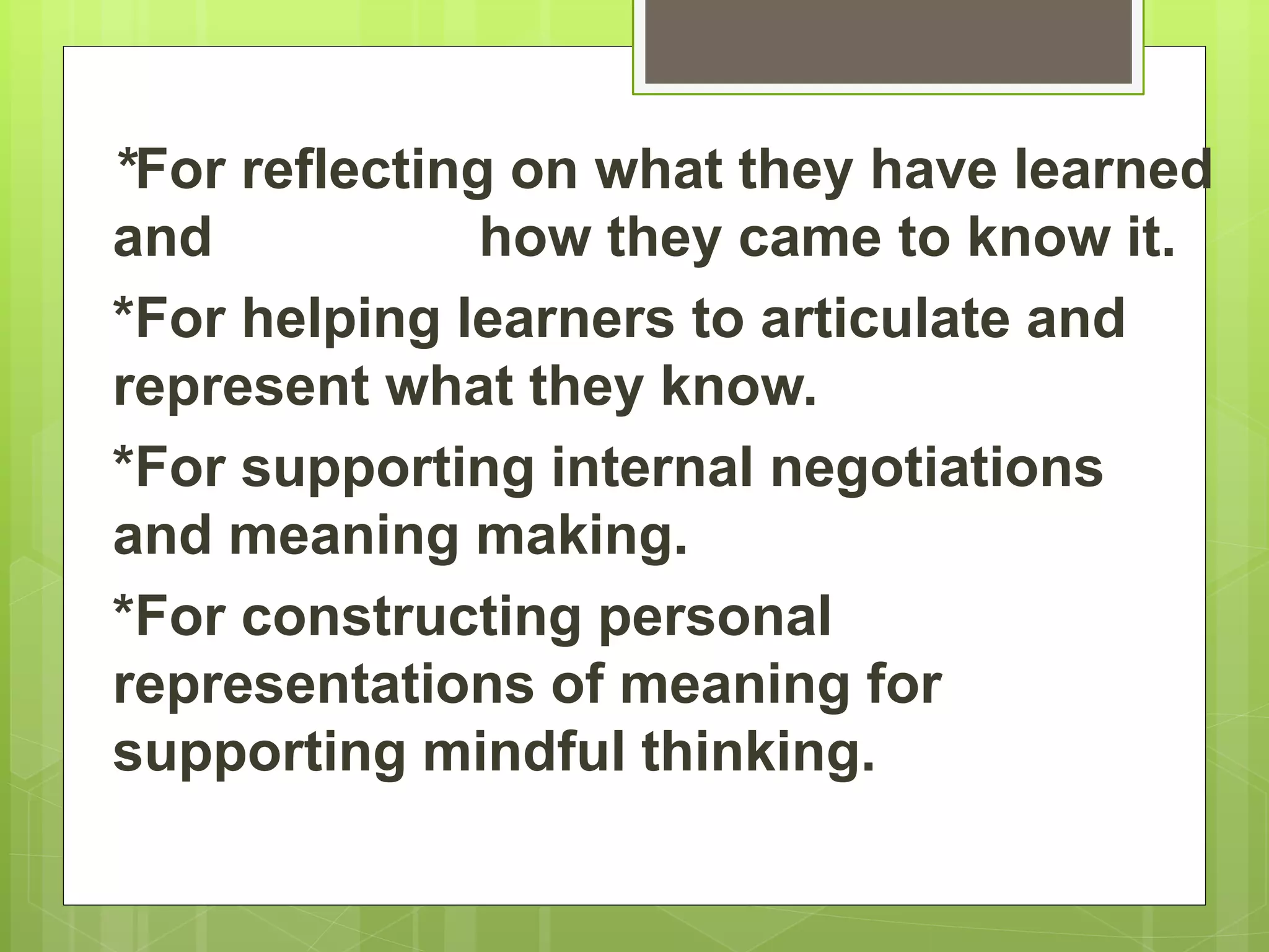 *For reflecting on what they have learned
and how they came to know it.
*For helping learners to articulate and
represent what they know.
*For supporting internal negotiations
and meaning making.
*For constructing personal
representations of meaning for
supporting mindful thinking.