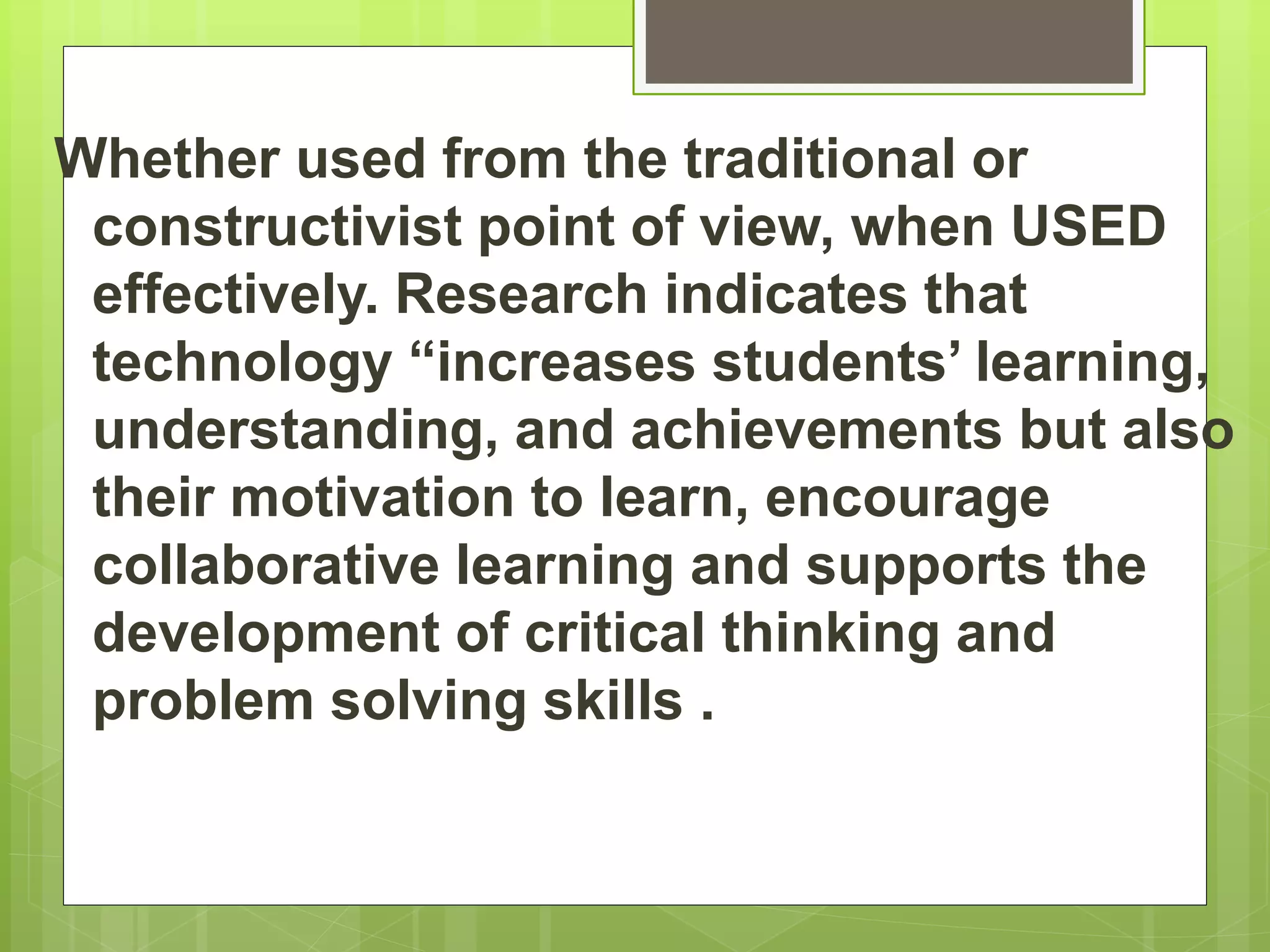 Whether used from the traditional or
constructivist point of view, when USED
effectively. Research indicates that
technology “increases students’ learning,
understanding, and achievements but also
their motivation to learn, encourage
collaborative learning and supports the
development of critical thinking and
problem solving skills .